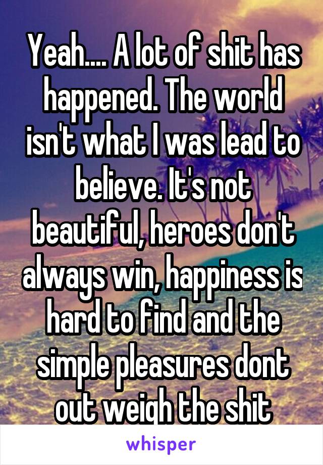 Yeah.... A lot of shit has happened. The world isn't what I was lead to believe. It's not beautiful, heroes don't always win, happiness is hard to find and the simple pleasures dont out weigh the shit