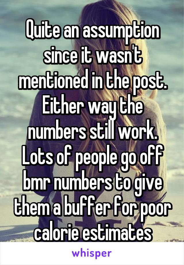 Quite an assumption since it wasn't mentioned in the post. Either way the numbers still work. Lots of people go off bmr numbers to give them a buffer for poor calorie estimates