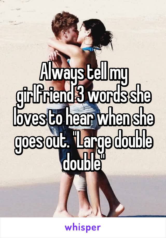 Always tell my girlfriend 3 words she loves to hear when she goes out. "Large double double"