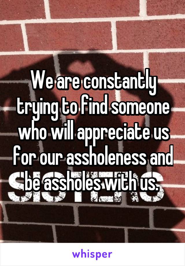 We are constantly trying to find someone who will appreciate us for our assholeness and be assholes with us. 