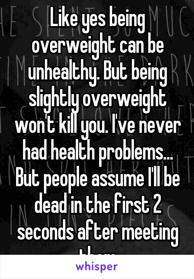 Like yes being overweight can be unhealthy. But being slightly overweight won't kill you. I've never had health problems... But people assume I'll be dead in the first 2 seconds after meeting them