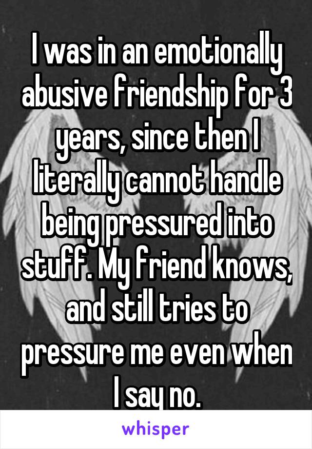 I was in an emotionally abusive friendship for 3 years, since then I literally cannot handle being pressured into stuff. My friend knows, and still tries to pressure me even when I say no.