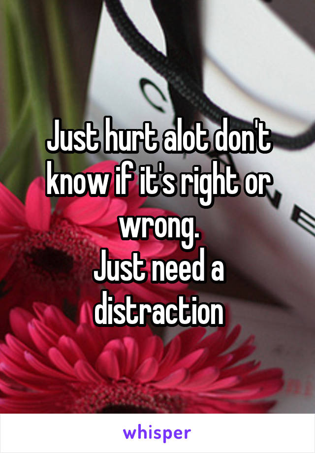 Just hurt alot don't know if it's right or wrong.
Just need a distraction