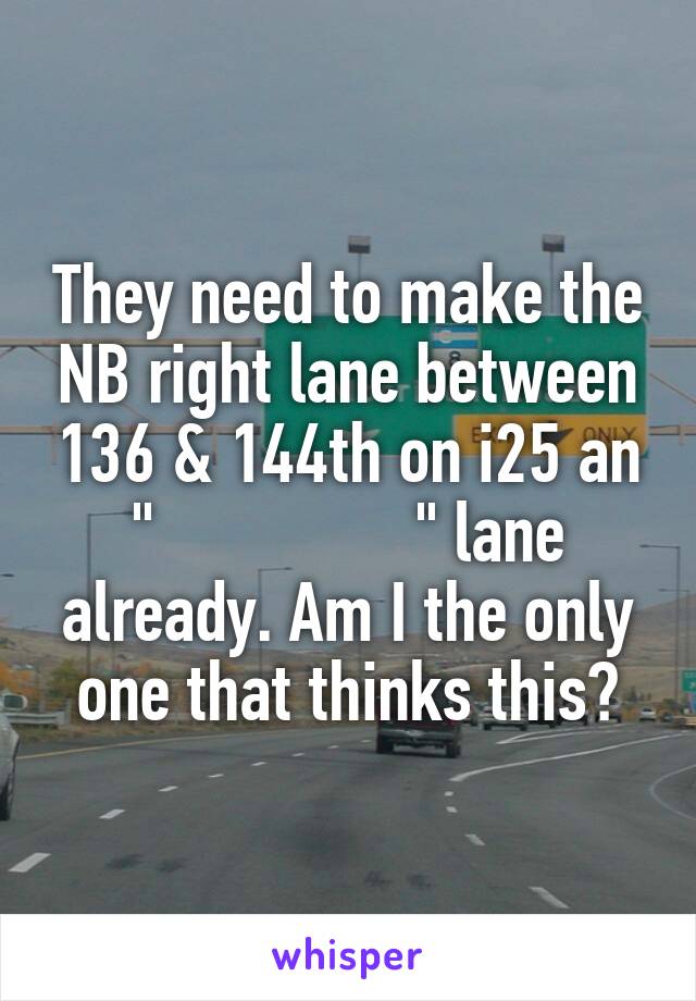 They need to make the NB right lane between 136 & 144th on i25 an "                " lane already. Am I the only one that thinks this?