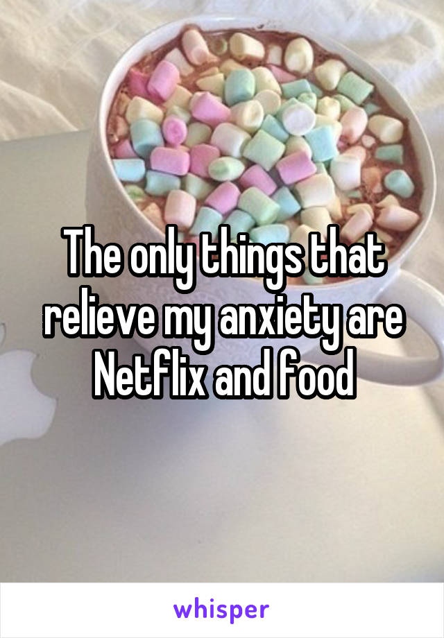 The only things that relieve my anxiety are Netflix and food