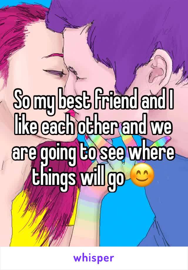 So my best friend and I like each other and we are going to see where things will go 😊