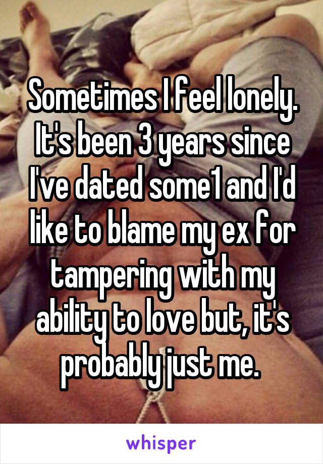 Sometimes I feel lonely. It's been 3 years since I've dated some1 and I'd like to blame my ex for tampering with my ability to love but, it's probably just me. 