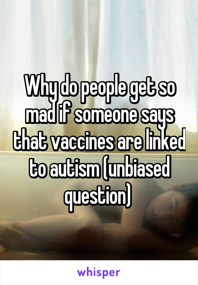 Why do people get so mad if someone says that vaccines are linked to autism (unbiased question) 