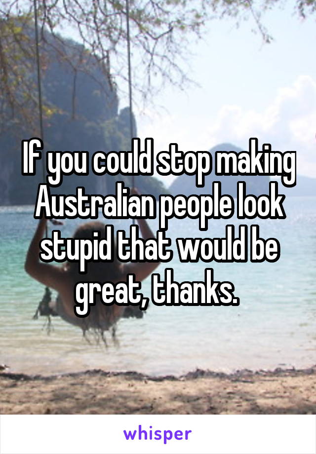 If you could stop making Australian people look stupid that would be great, thanks. 