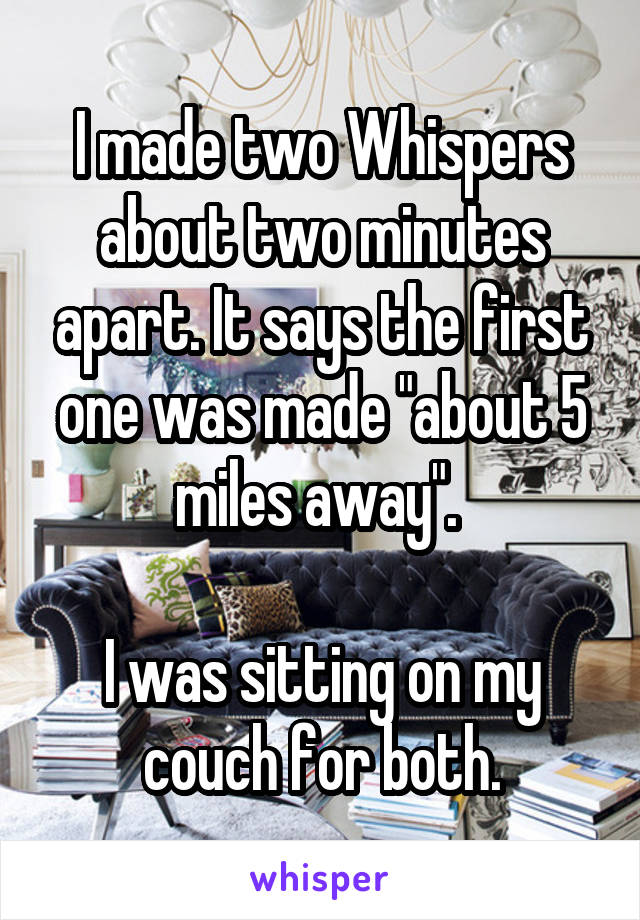 I made two Whispers about two minutes apart. It says the first one was made "about 5 miles away". 

I was sitting on my couch for both.