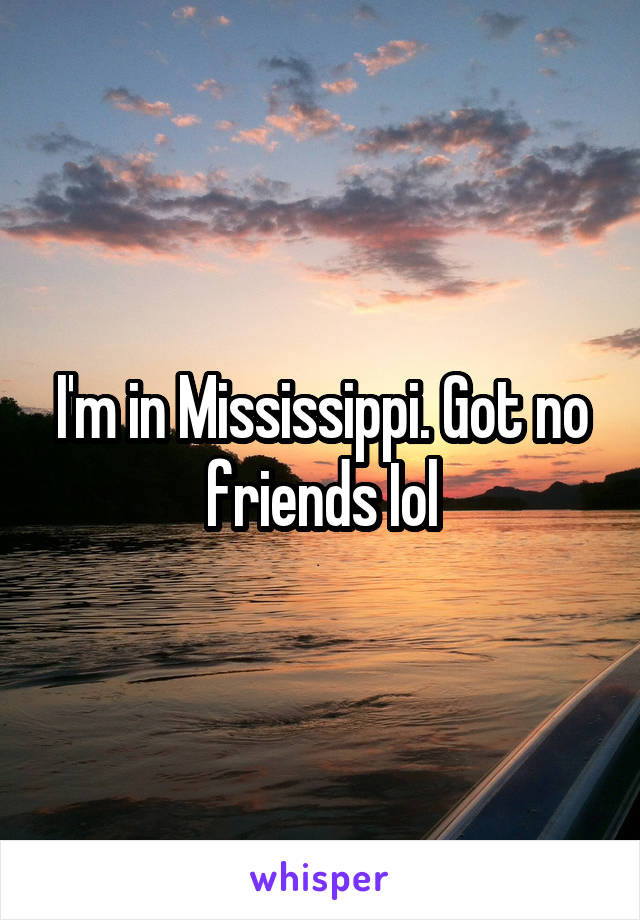 I'm in Mississippi. Got no friends Iol