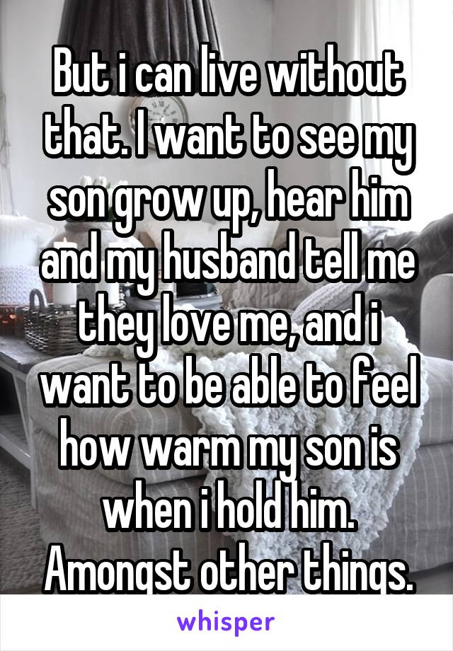 But i can live without that. I want to see my son grow up, hear him and my husband tell me they love me, and i want to be able to feel how warm my son is when i hold him. Amongst other things.