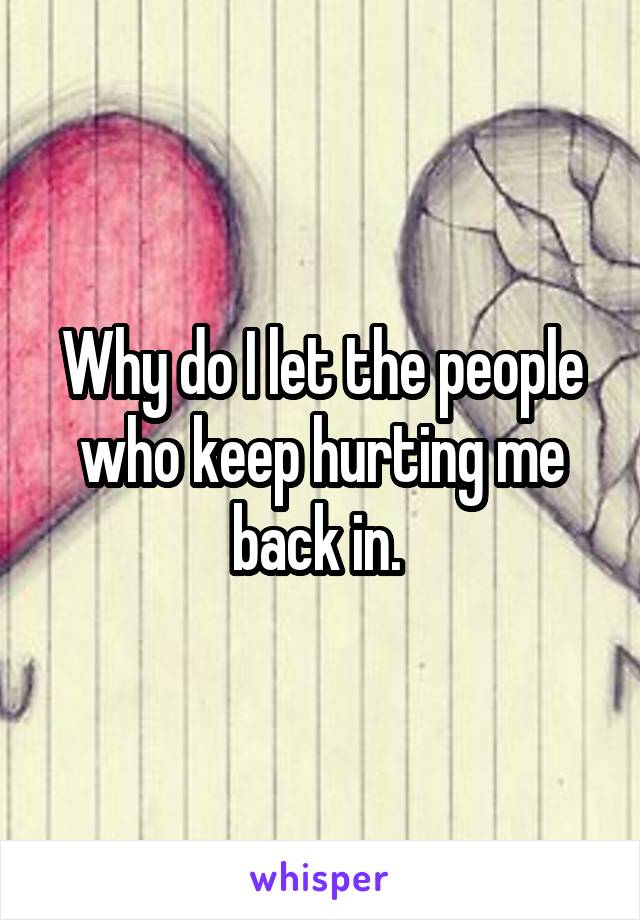 Why do I let the people who keep hurting me back in. 