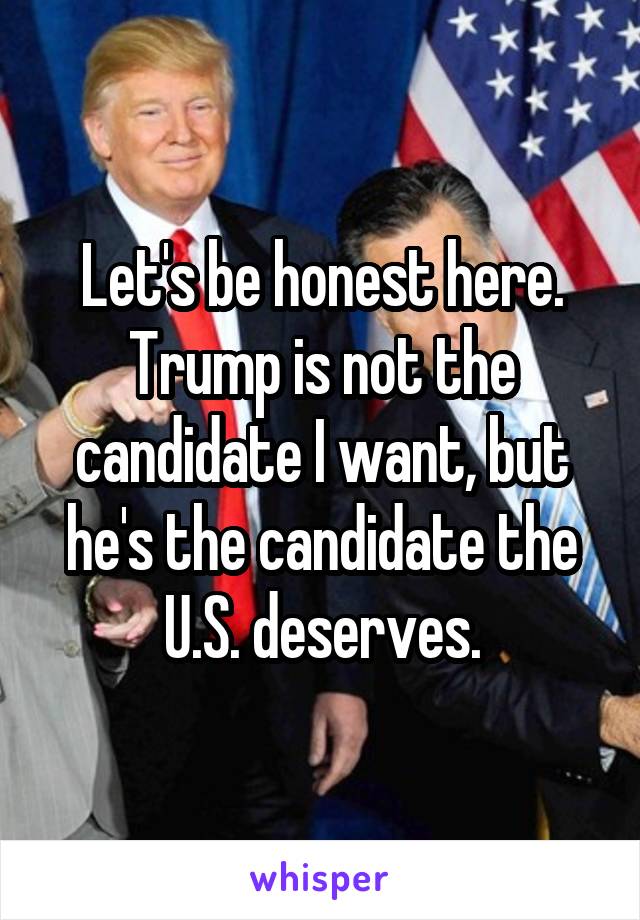 Let's be honest here. Trump is not the candidate I want, but he's the candidate the U.S. deserves.