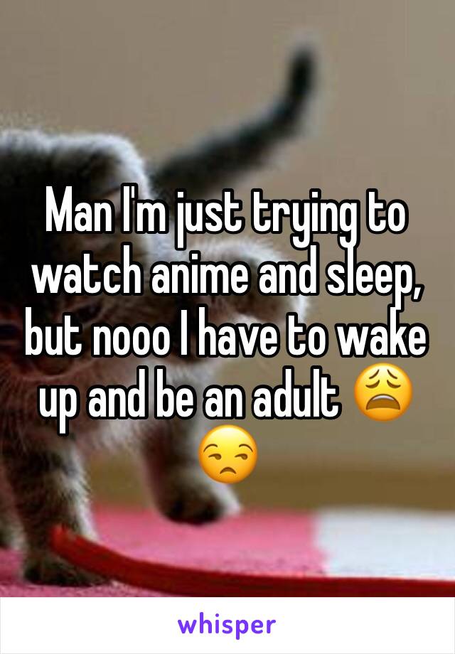 Man I'm just trying to watch anime and sleep, but nooo I have to wake up and be an adult 😩😒