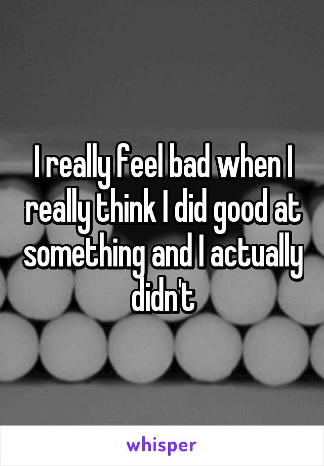 I really feel bad when I really think I did good at something and I actually didn't