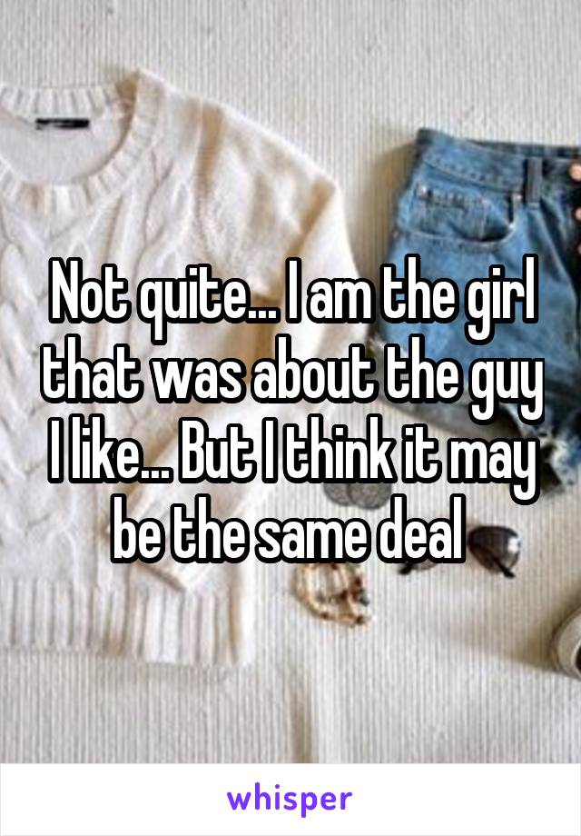 Not quite... I am the girl that was about the guy I like... But I think it may be the same deal 