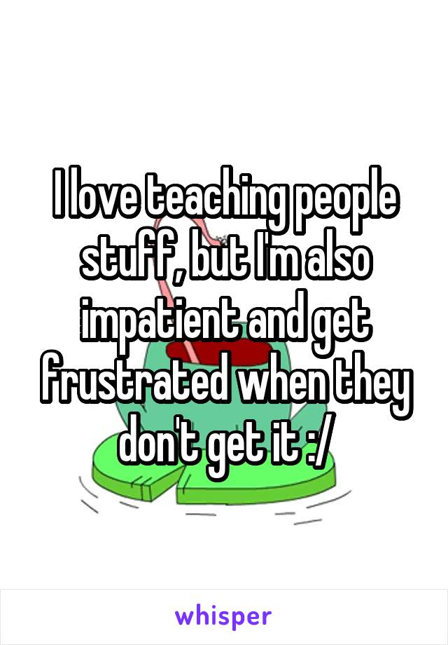 I love teaching people stuff, but I'm also impatient and get frustrated when they don't get it :/