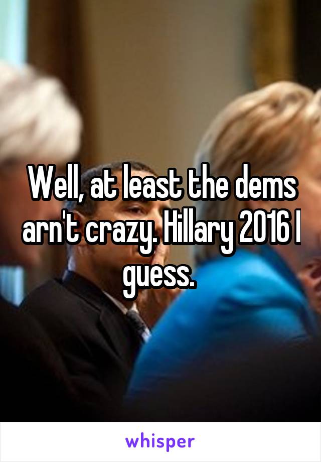 Well, at least the dems arn't crazy. Hillary 2016 I guess. 