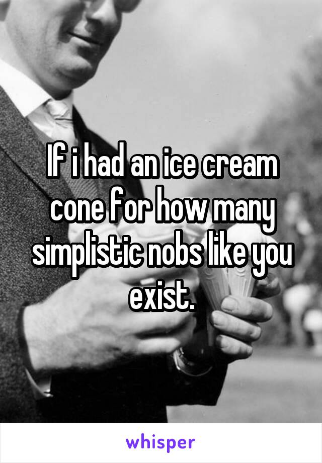 If i had an ice cream cone for how many simplistic nobs like you exist.