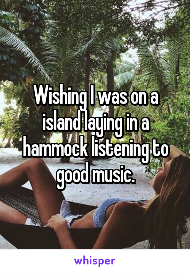 Wishing I was on a island laying in a hammock listening to good music.