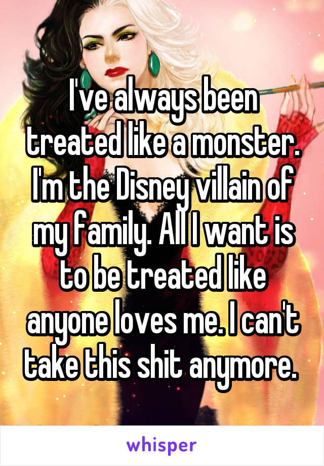 I've always been treated like a monster. I'm the Disney villain of my family. All I want is to be treated like anyone loves me. I can't take this shit anymore. 