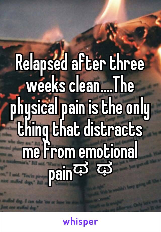 Relapsed after three weeks clean....The physical pain is the only thing that distracts me from emotional painಥ⌣ಥ