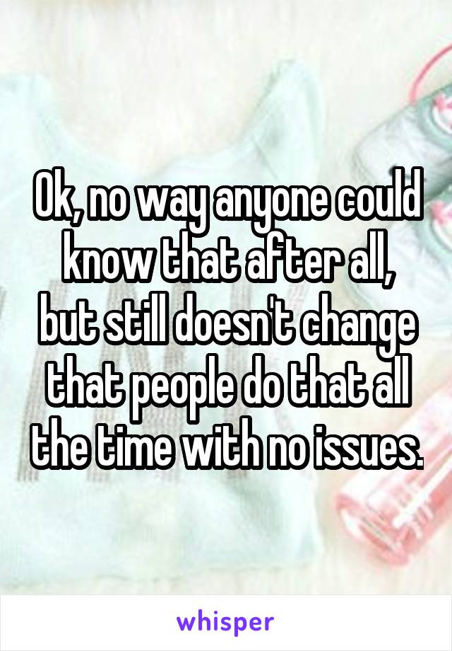 Ok, no way anyone could know that after all, but still doesn't change that people do that all the time with no issues.