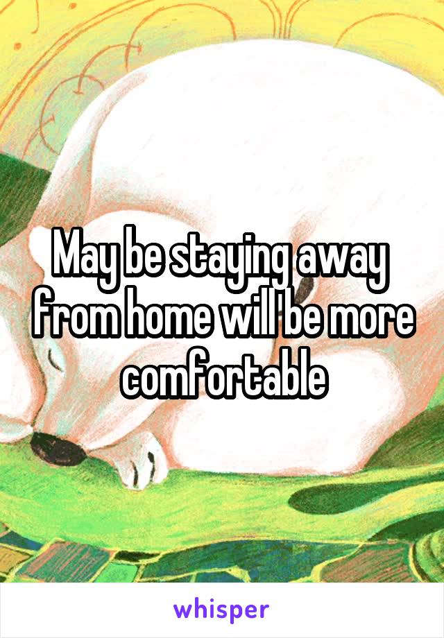 May be staying away  from home will be more comfortable