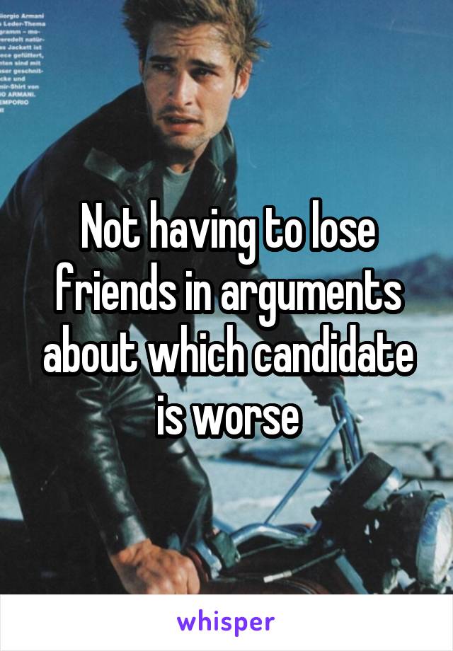 Not having to lose friends in arguments about which candidate is worse