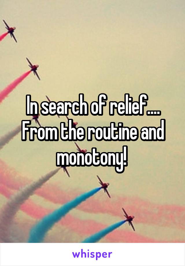 In search of relief.... From the routine and monotony! 