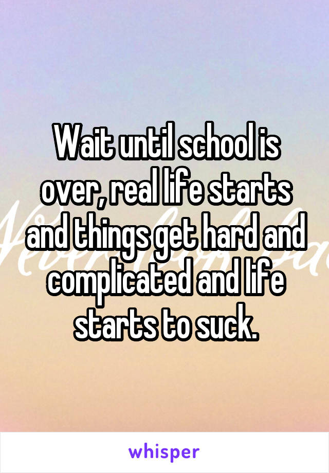 Wait until school is over, real life starts and things get hard and complicated and life starts to suck.