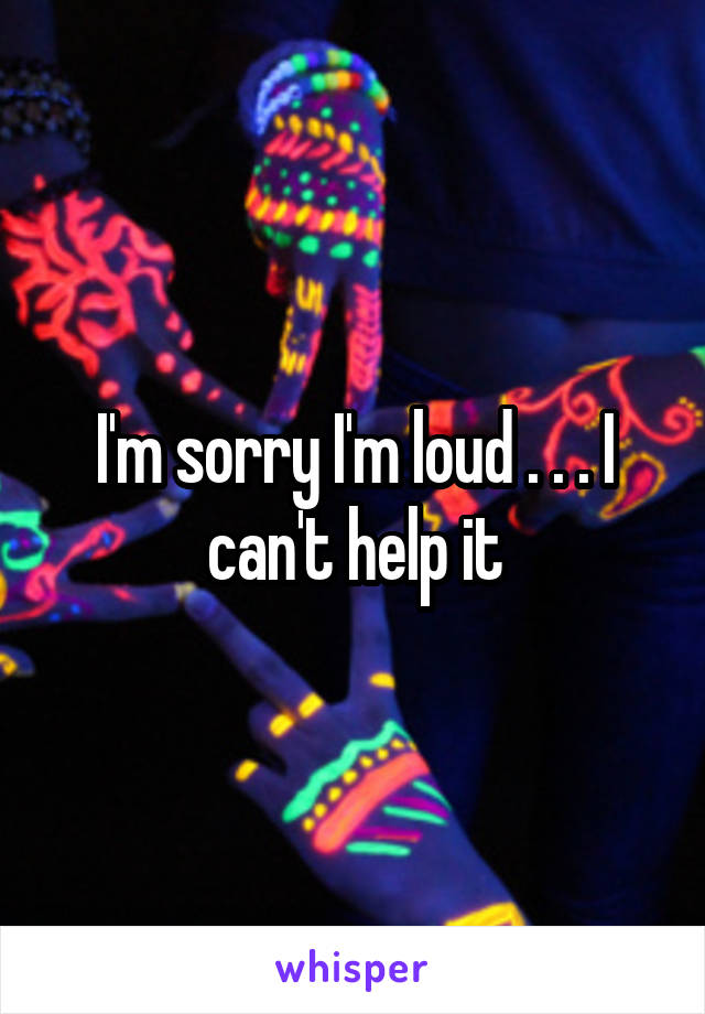 I'm sorry I'm loud . . . I can't help it