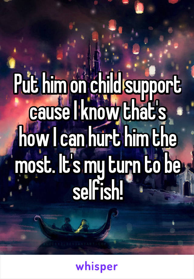 Put him on child support cause I know that's how I can hurt him the most. It's my turn to be selfish!