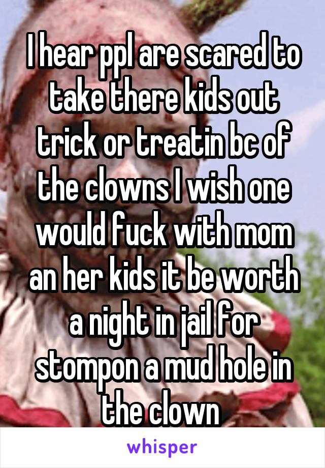 I hear ppl are scared to take there kids out trick or treatin bc of the clowns I wish one would fuck with mom an her kids it be worth a night in jail for stompon a mud hole in the clown 