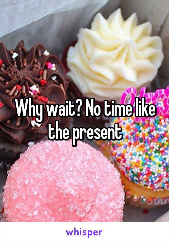 Why wait? No time like the present