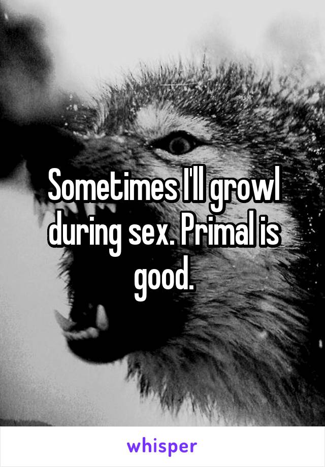Sometimes I'll growl during sex. Primal is good.