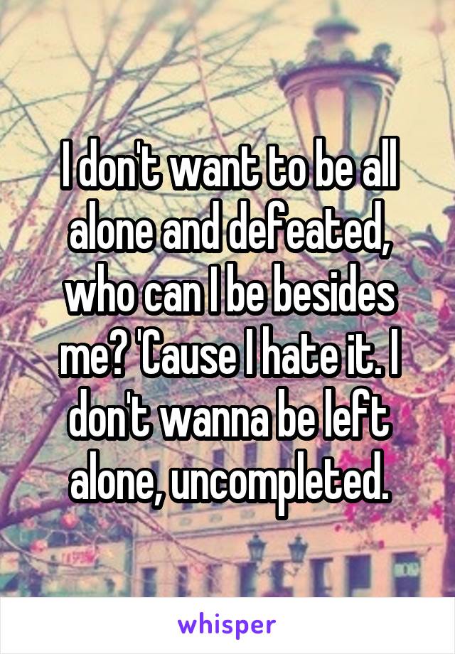 I don't want to be all alone and defeated, who can I be besides me? 'Cause I hate it. I don't wanna be left alone, uncompleted.