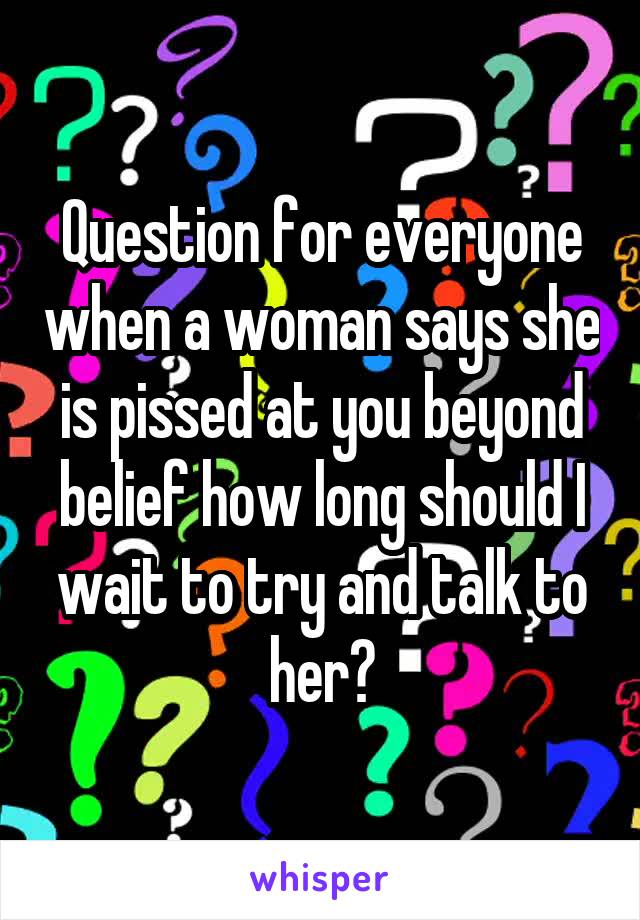 Question for everyone when a woman says she is pissed at you beyond belief how long should I wait to try and talk to her?