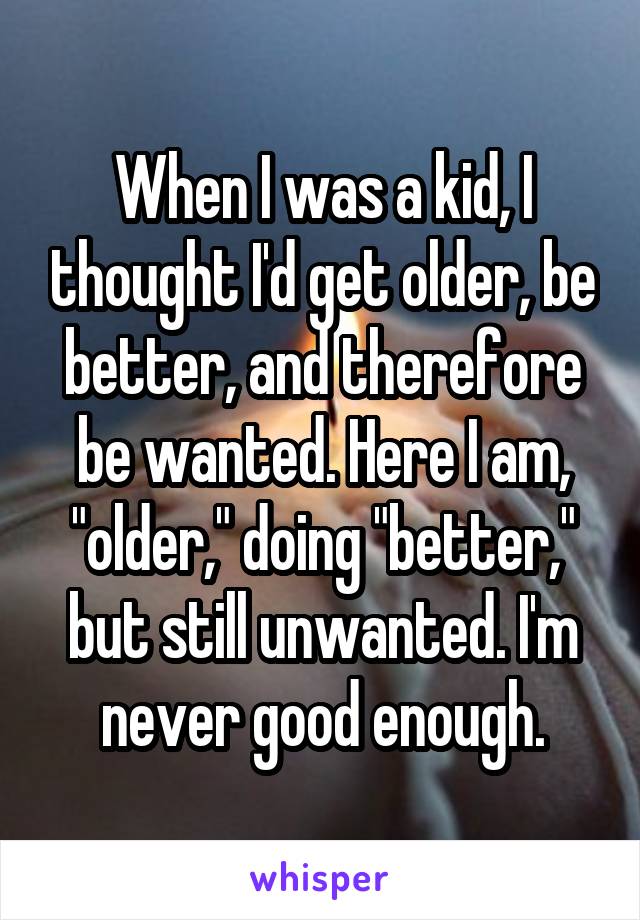 When I was a kid, I thought I'd get older, be better, and therefore be wanted. Here I am, "older," doing "better," but still unwanted. I'm never good enough.