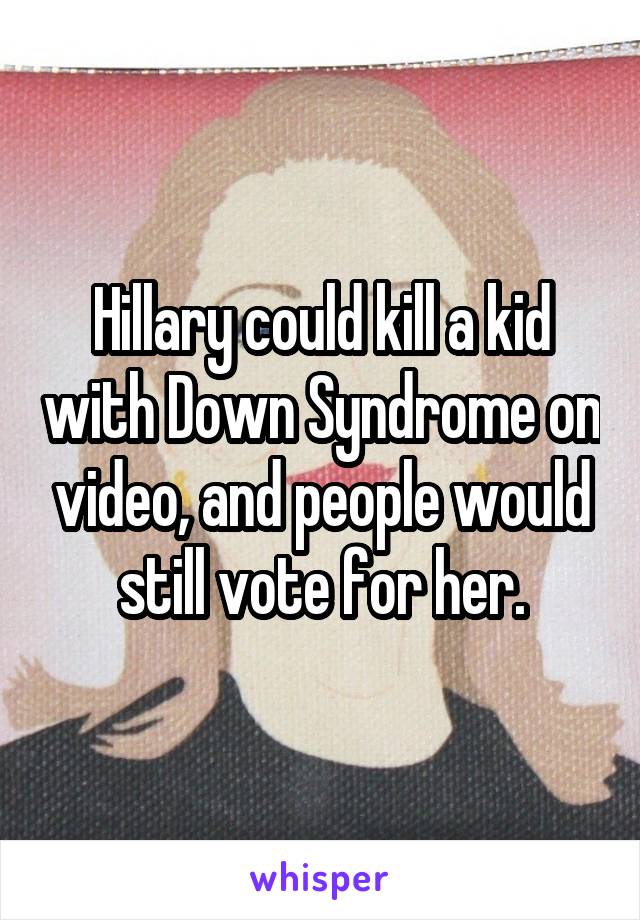 Hillary could kill a kid with Down Syndrome on video, and people would still vote for her.