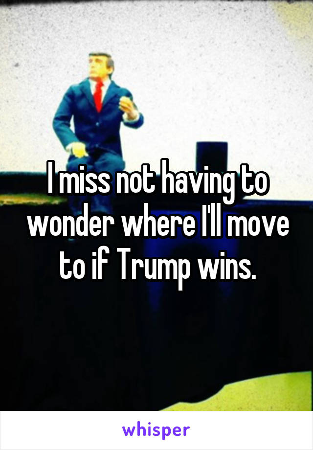 I miss not having to wonder where I'll move to if Trump wins.