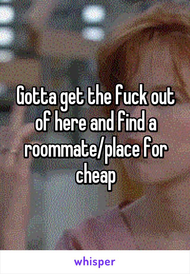 Gotta get the fuck out of here and find a roommate/place for cheap