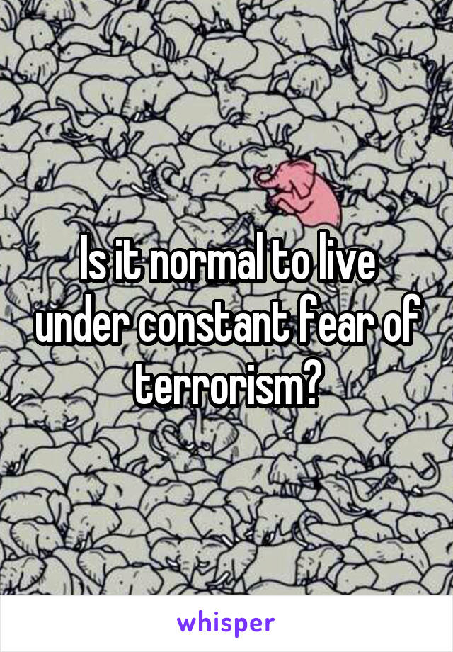 Is it normal to live under constant fear of terrorism?