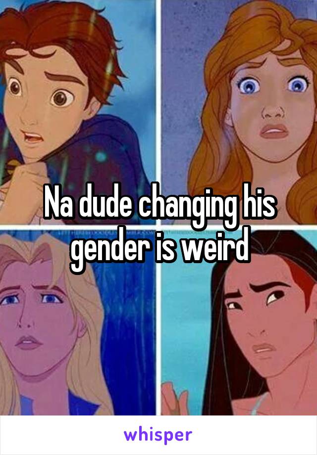 Na dude changing his gender is weird