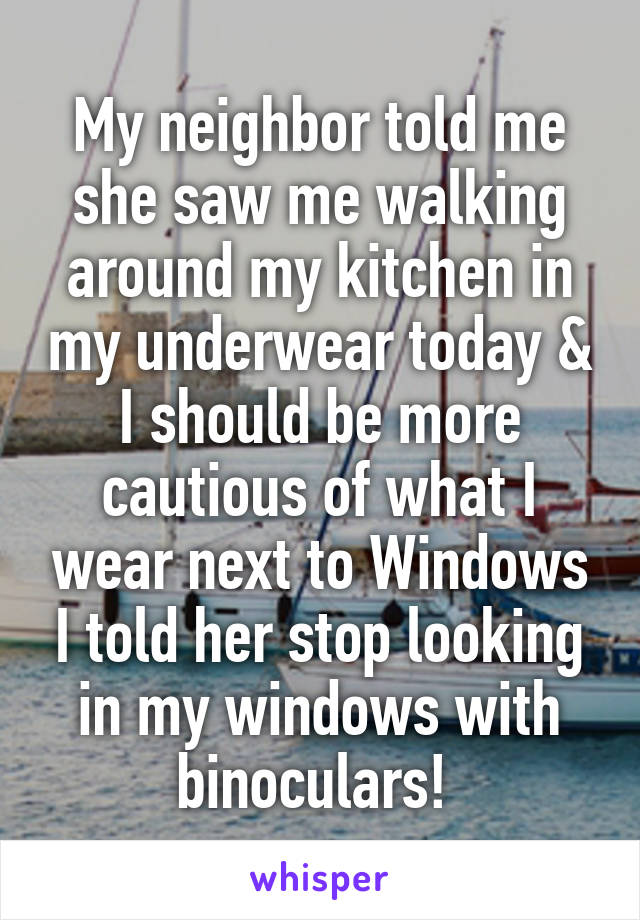 My neighbor told me she saw me walking around my kitchen in my underwear today & I should be more cautious of what I wear next to Windows I told her stop looking in my windows with binoculars! 