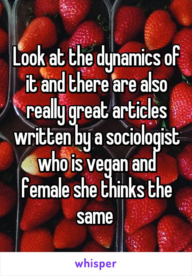 Look at the dynamics of it and there are also really great articles written by a sociologist who is vegan and female she thinks the same 