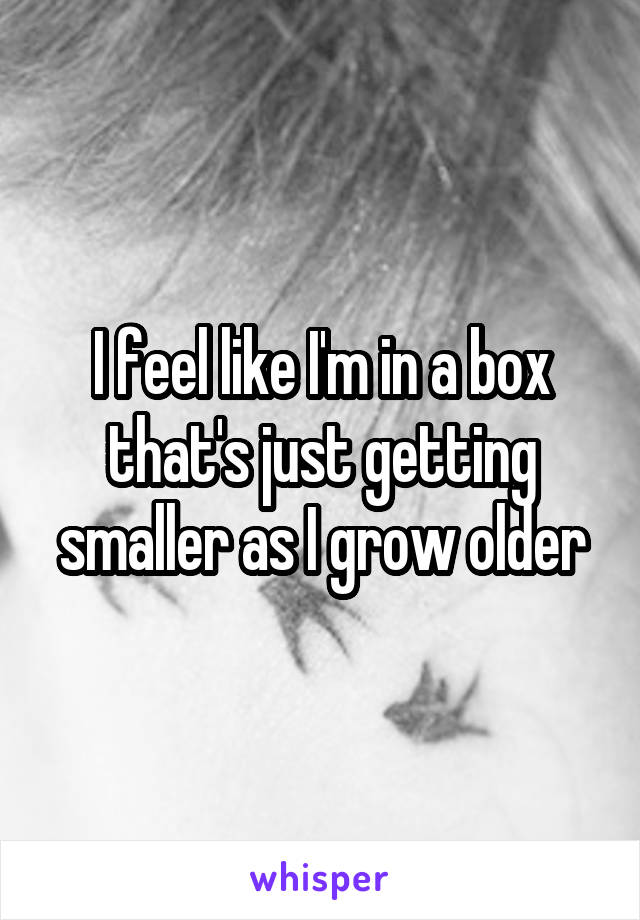 I feel like I'm in a box that's just getting smaller as I grow older