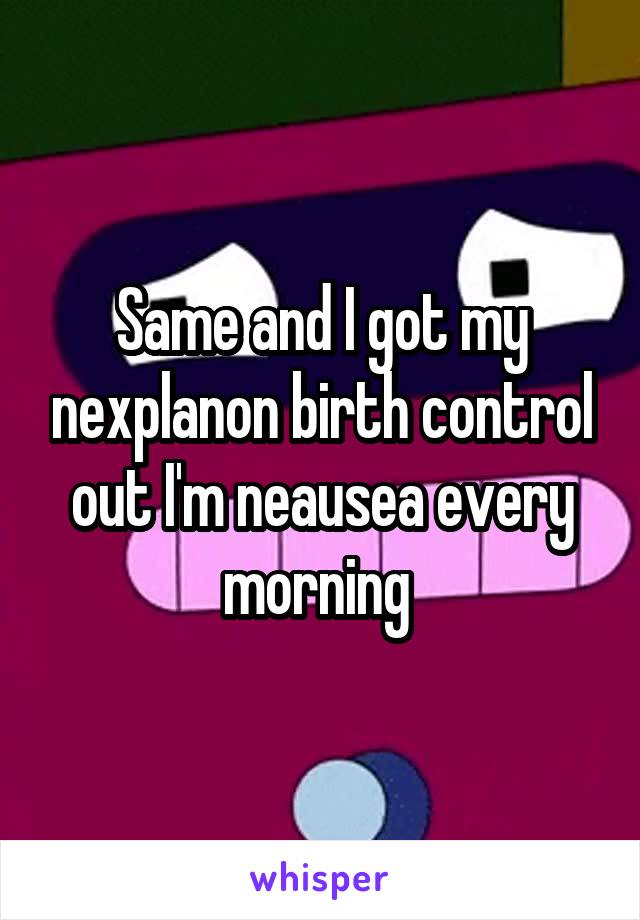 Same and I got my nexplanon birth control out I'm neausea every morning 