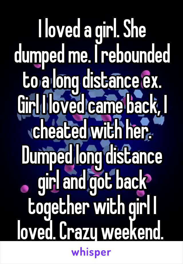 I loved a girl. She dumped me. I rebounded to a long distance ex. Girl I loved came back, I cheated with her. Dumped long distance girl and got back together with girl I loved. Crazy weekend. 